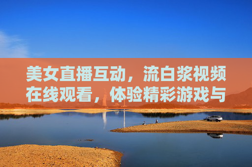 美女直播互动，流白浆视频在线观看，体验精彩游戏与实时交流的乐趣