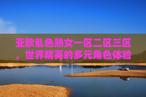亚欧乱色熟女一区二区三区，世界精英的多元角色体验与战场征服之道