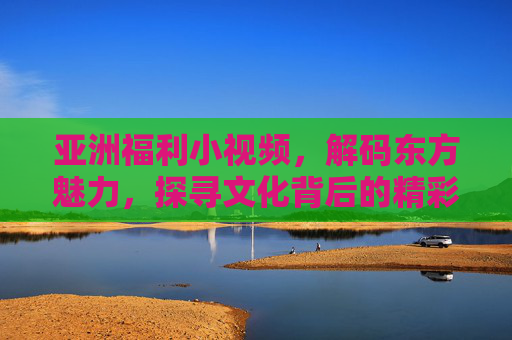 亚洲福利小视频，解码东方魅力，探寻文化背后的精彩瞬间——揭秘亚洲地区独特内容与故事