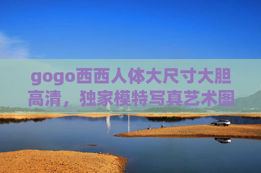 gogo西西人体大尺寸大胆高清，独家模特写真艺术图集，高清大图视觉盛宴