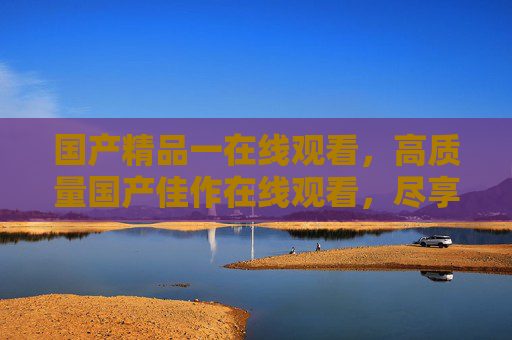 国产精品一在线观看，高质量国产佳作在线观看，尽享视听盛宴