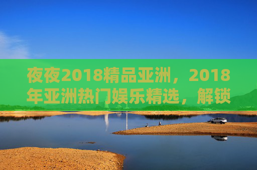夜夜2018精品亚洲，2018年亚洲热门娱乐精选，解锁精彩内容，速来体验！