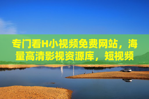 专门看H小视频免费网站，海量高清影视资源库，短视频在线观看，轻松解锁免费观影新体验