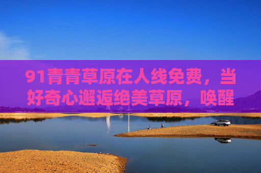 91青青草原在人线免费，当好奇心邂逅绝美草原，唤醒自由的灵魂