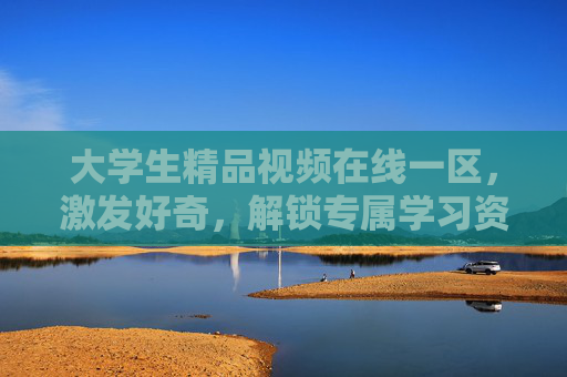 大学生精品视频在线一区，激发好奇，解锁专属学习资源，探索知识新境界——赋能大学生学习的智慧平台