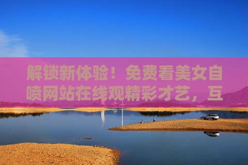 解锁新体验！免费看美女自喷网站在线观精彩才艺，互动赢惊喜好礼，尽享欢乐与福利