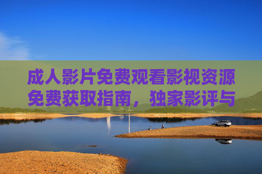 成人影片免费观看影视资源免费获取指南，独家影评与内容解析服务，解锁高质量成人内容新体验