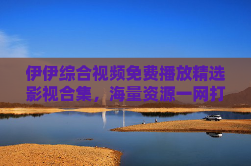 伊伊综合视频免费播放精选影视合集，海量资源一网打尽，畅享极致视听盛宴