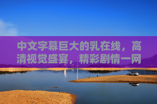 中文字幕巨大的乳在线，高清视觉盛宴，精彩剧情一网打尽，尽享沉浸式观影体验