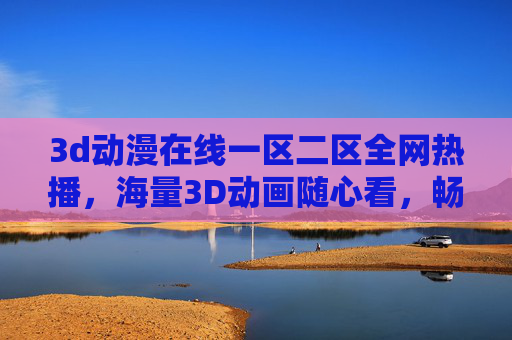 3d动漫在线一区二区全网热播，海量3D动画随心看，畅享高清在线观影新体验