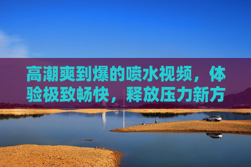 高潮爽到爆的喷水视频，体验极致畅快，释放压力新方式！