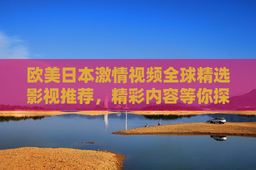 欧美日本激情视频全球精选影视推荐，精彩内容等你探索，立即加入发现更多！