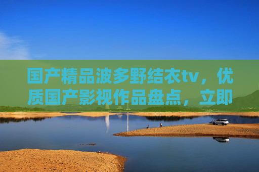 国产精品波多野结衣tv，优质国产影视作品盘点，立即加入你的追剧清单！