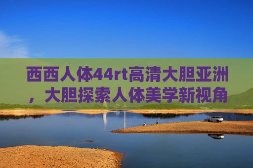 西西人体44rt高清大胆亚洲，大胆探索人体美学新视角，高清呈现亚洲艺术摄影的震撼魅力