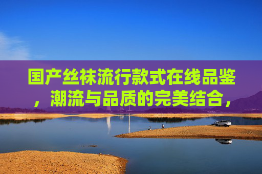 国产丝袜流行款式在线品鉴，潮流与品质的完美结合，参与讨论赢取专属福利