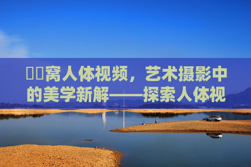 妺妺窝人体视频，艺术摄影中的美学新解——探索人体视觉语言的独特魅力与视觉享受