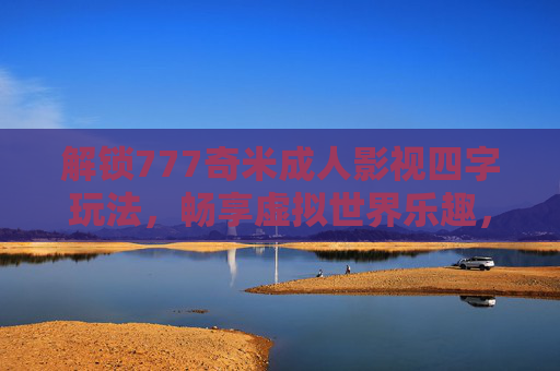 解锁777奇米成人影视四字玩法，畅享虚拟世界乐趣，沉浸式体验新纪元