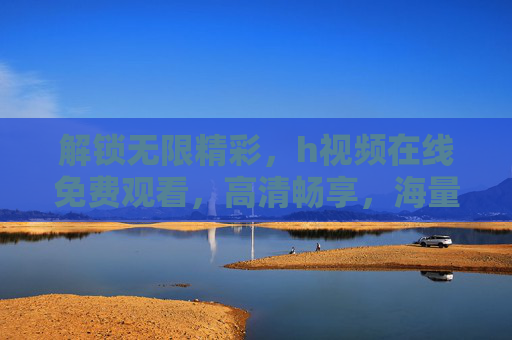 解锁无限精彩，h视频在线免费观看，高清畅享，海量资源即点即看，告别下载烦恼！