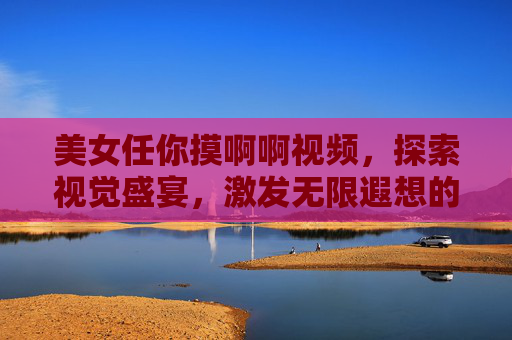 美女任你摸啊啊视频，探索视觉盛宴，激发无限遐想的沉浸式体验