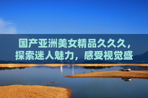 国产亚洲美女精品久久久，探索迷人魅力，感受视觉盛宴，尽享精彩内容