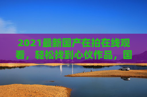 2021最新国产在拍在线观看，轻松找到心仪作品，国剧新作在线畅享，立即点击观看