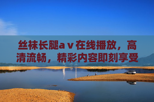 丝袜长腿aⅴ在线播放，高清流畅，精彩内容即刻享受，点击立即观看