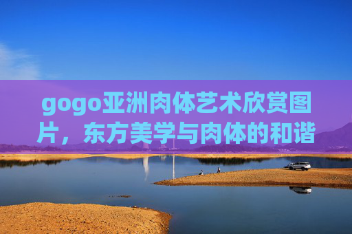 gogo亚洲肉体艺术欣赏图片，东方美学与肉体的和谐共鸣，邀您共赏艺术风采与交流分享