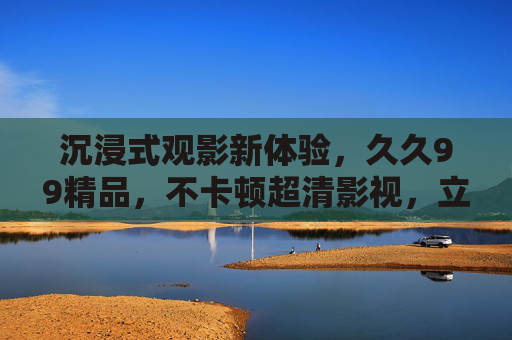 沉浸式观影新体验，久久99精品，不卡顿超清影视，立即加入精彩体验！