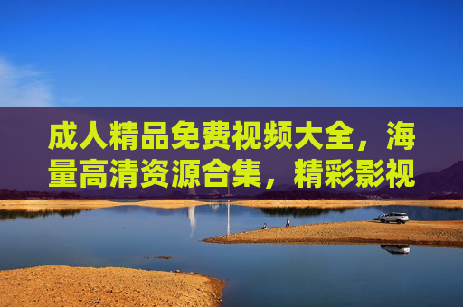 成人精品免费视频大全，海量高清资源合集，精彩影视内容一网打尽