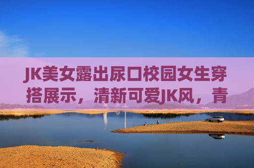 JK美女露出尿口校园女生穿搭展示，清新可爱JK风，青春活力造型全解析