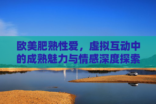 欧美肥熟性爱，虚拟互动中的成熟魅力与情感深度探索