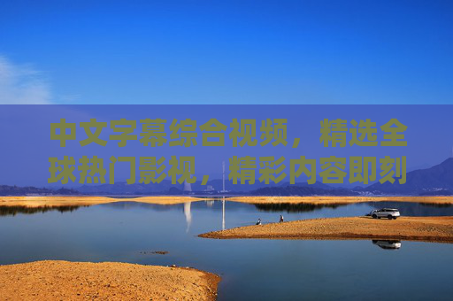 中文字幕综合视频，精选全球热门影视，精彩内容即刻呈现，尽享视听盛宴