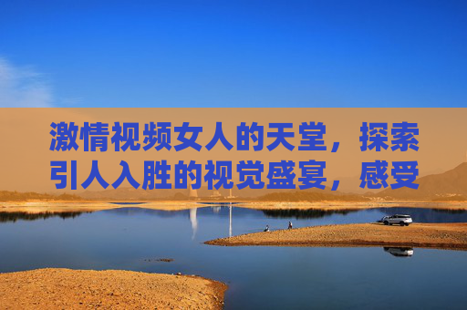 激情视频女人的天堂，探索引人入胜的视觉盛宴，感受沉浸式的独特魅力
