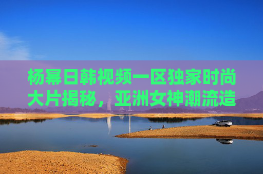 杨幂日韩视频一区独家时尚大片揭秘，亚洲女神潮流造型引领新风尚