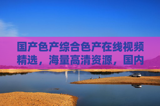 国产色产综合色产在线视频精选，海量高清资源，国内影视一网打尽，立即加入畅享视听盛宴！