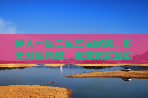 伊人一区二区三区欧美，多元分区精选，全球玩家互动畅玩平台