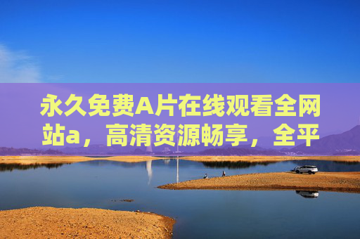 永久免费A片在线观看全网站a，高清资源畅享，全平台无广告畅玩