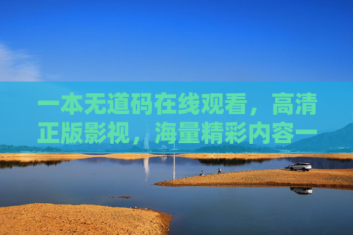 一本无道码在线观看，高清正版影视，海量精彩内容一键解锁，畅享沉浸式观影体验