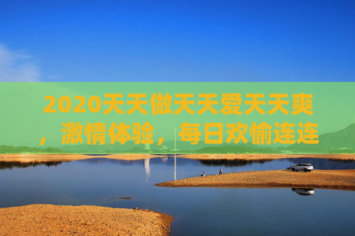 2020天天做天天爱天天爽，激情体验，每日欢愉连连，尽享生活乐趣