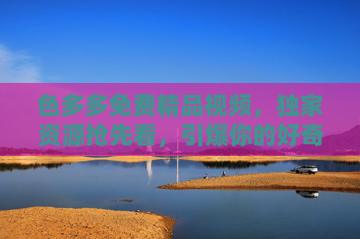 色多多免费精品视频，独家资源抢先看，引爆你的好奇心，精彩纷呈的娱乐盛宴