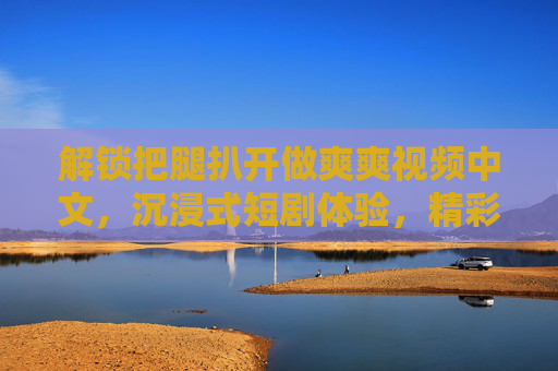 解锁把腿扒开做爽爽视频中文，沉浸式短剧体验，精彩片段等你互动！