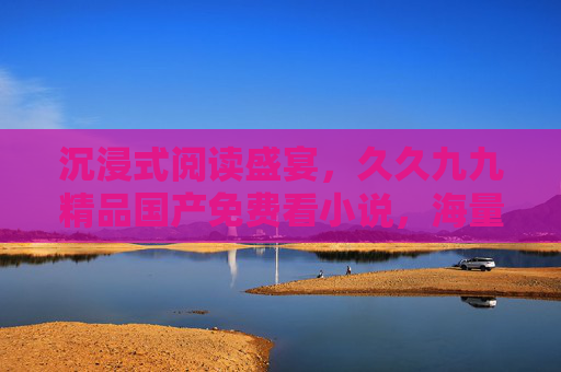 沉浸式阅读盛宴，久久九九精品国产免费看小说，海量好文免费畅读，品质保证