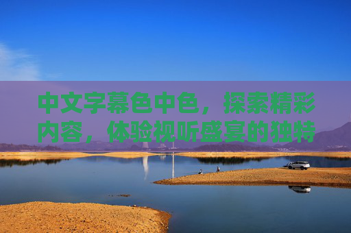 中文字幕色中色，探索精彩内容，体验视听盛宴的独特魅力——多元娱乐的沉浸式解码