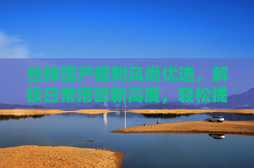 丝袜国产福利风尚优选，解锁日常搭配新高度，轻松提升气质的潮流单品