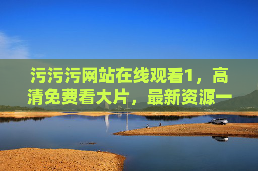 污污污网站在线观看1，高清免费看大片，最新资源一网打尽！