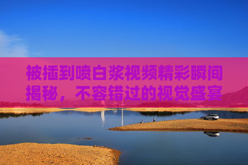 被插到喷白浆视频精彩瞬间揭秘，不容错过的视觉盛宴，每一帧都充满冲击力与张力
