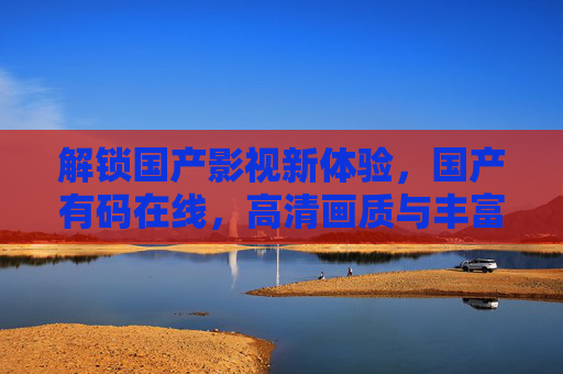 解锁国产影视新体验，国产有码在线，高清画质与丰富剧情，随时随地打造家庭影院观影乐趣