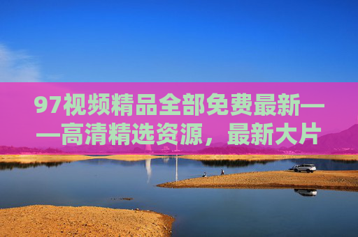 97视频精品全部免费最新——高清精选资源，最新大片在线观看