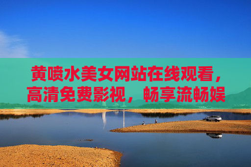 黄喷水美女网站在线观看，高清免费影视，畅享流畅娱乐时光
