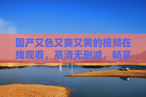 国产又色又爽又黄的视频在线观看，高清无删减，畅享极致视听盛宴